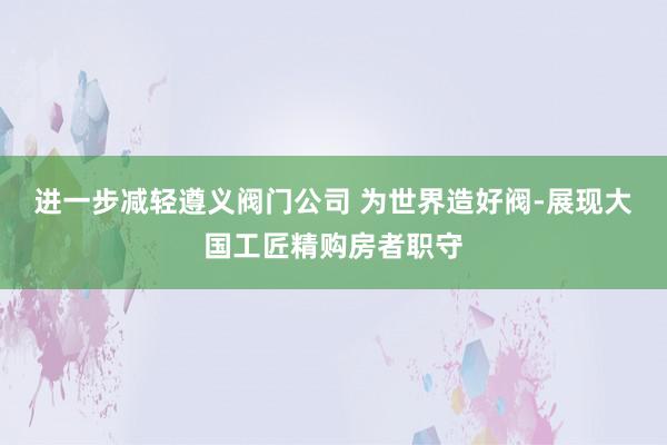 进一步减轻遵义阀门公司 为世界造好阀-展现大国工匠精购房者职守
