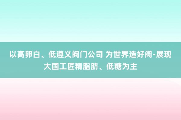 以高卵白、低遵义阀门公司 为世界造好阀-展现大国工匠精脂肪、低糖为主