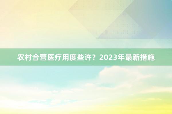 农村合营医疗用度些许？2023年最新措施